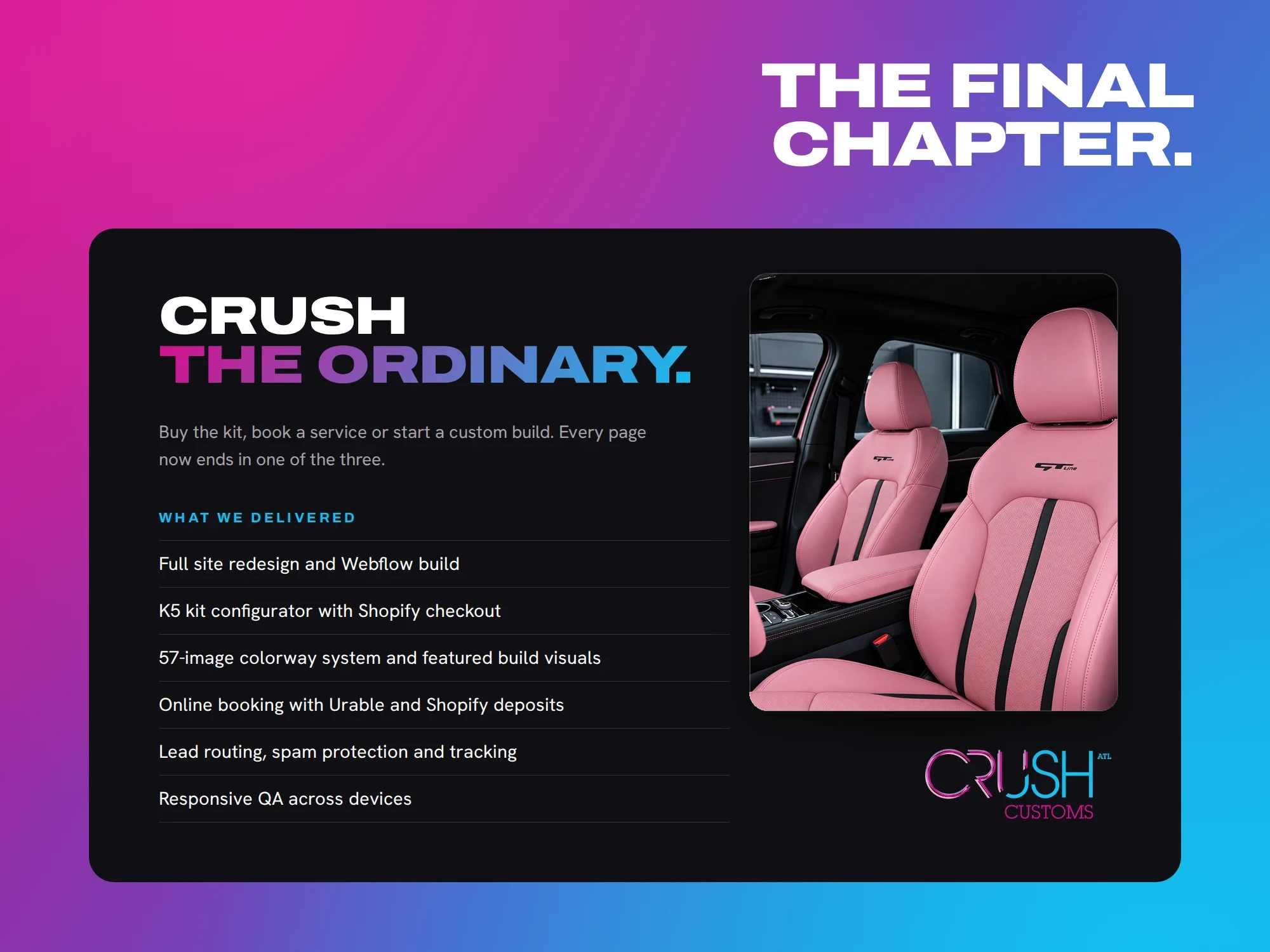 The final chapter. Crush the ordinary. Buy the kit, book a service or start a custom build. Every page now ends in one of the three. What we delivered Full site redesign and Webflow build K5 kit configurator with Shopify checkout 57-image colorway system and featured build visuals Online booking with Urable and Shopify deposits Lead routing, spam protection and tracking Responsive QA across devices