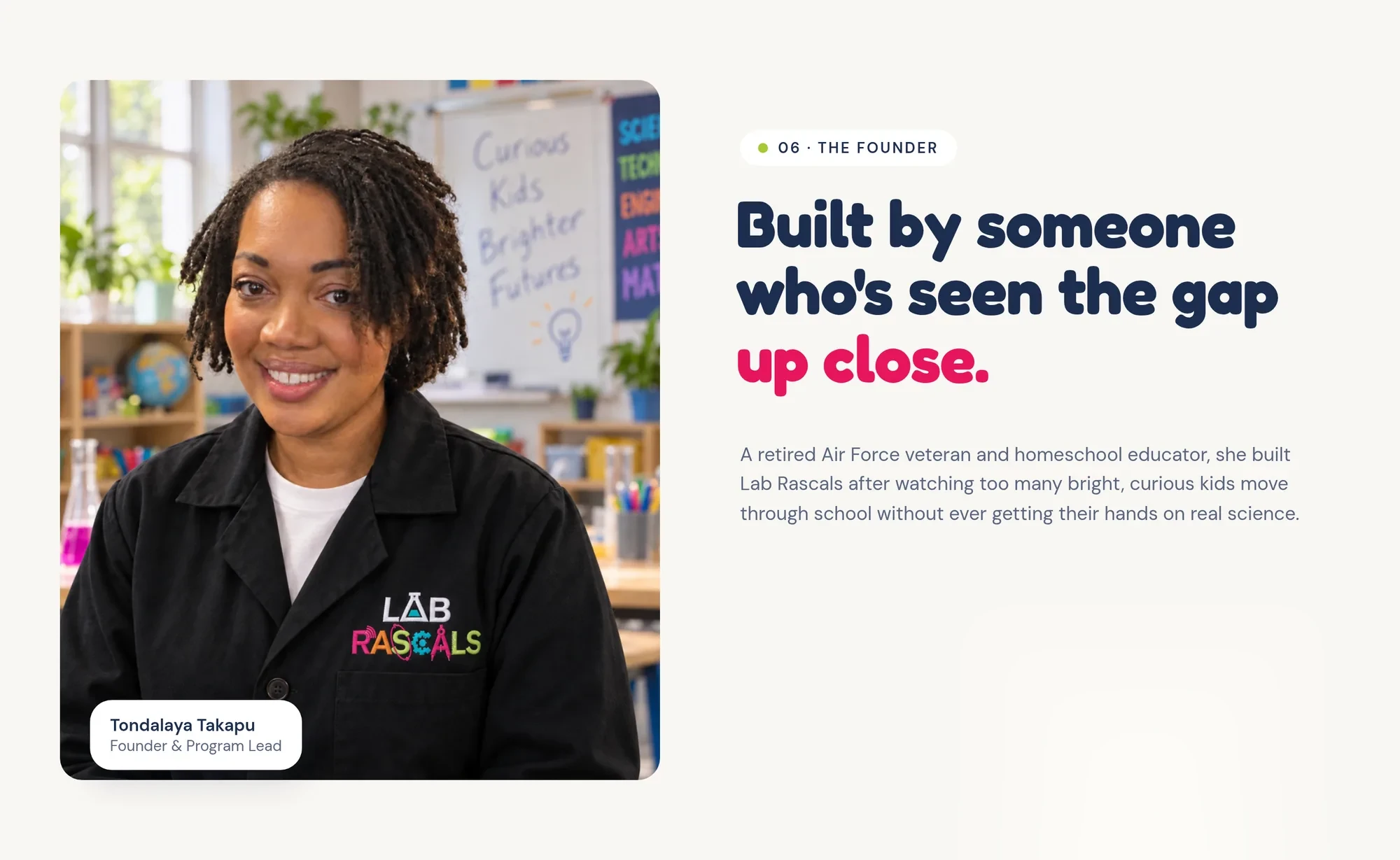 Tondalaya Takapu Founder & Program Lead 06 · The founder Built by someone who's seen the gap up close. A retired Air Force veteran and homeschool educator, she built Lab Rascals after watching too many bright, curious kids move through school without ever getting their hands on real science.