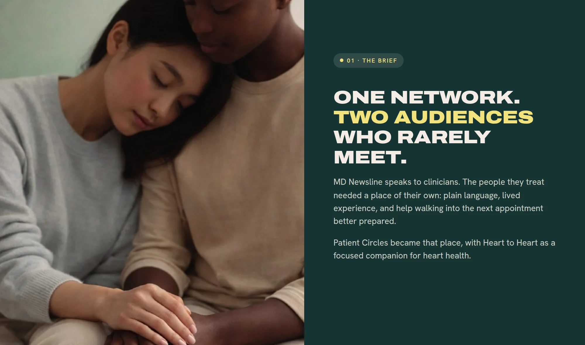 01 · THE BRIEF One network. Two audiences who rarely meet. MD Newsline speaks to clinicians. The people they treat needed a place of their own: plain language, lived experience, and help walking into the next appointment better prepared. Patient Circles became that place, with Heart to Heart as a focused companion for heart health.