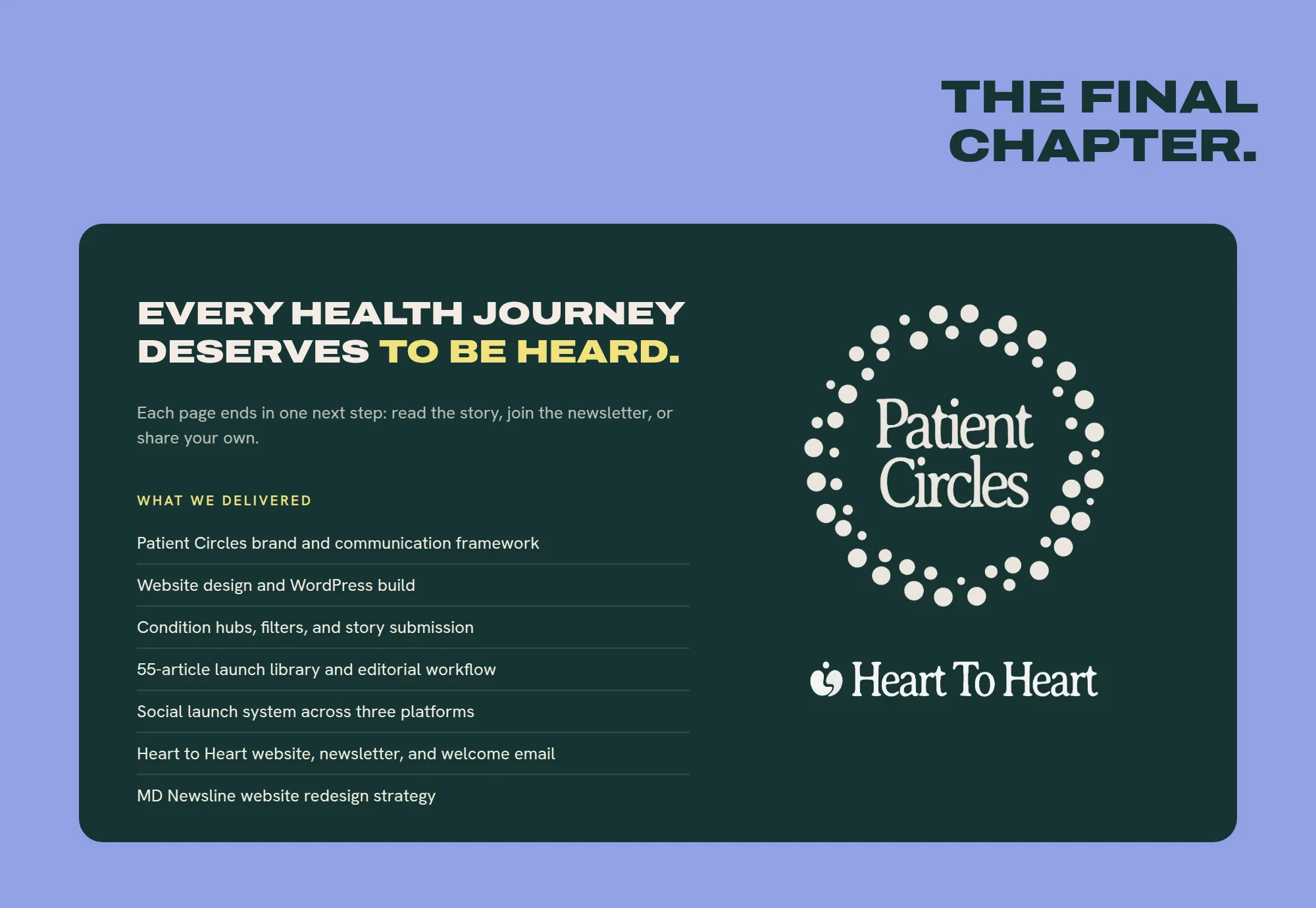 The final chapter. Every health journey deserves to be heard. Each page ends in one next step: read the story, join the newsletter, or share your own. WHAT WE DELIVERED Patient Circles brand and communication framework Website design and WordPress build Condition hubs, filters, and story submission 55-article launch library and editorial workflow Social launch system across three platforms Heart to Heart website, newsletter, and welcome email MD Newsline website redesign strategy