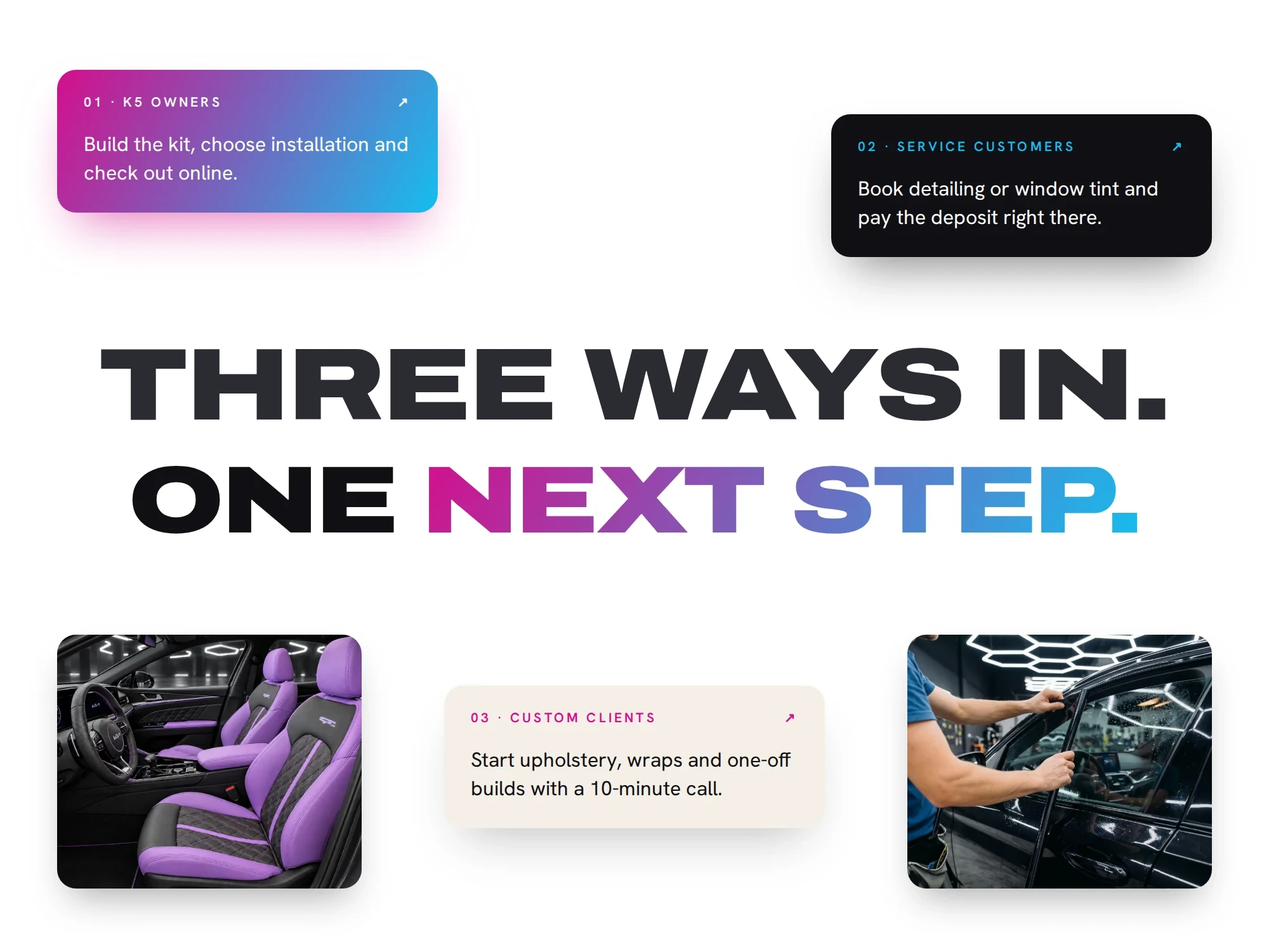 Three ways in. One next step. 01 · K5 owners ↗ Build the kit, choose installation and check out online. 02 · Service customers ↗ Book detailing or window tint and pay the deposit right there. 03 · Custom clients ↗ Start upholstery, wraps and one-off builds with a 10-minute call.
