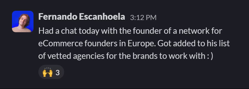 Slack message from Fernando Bisca Escanhoela: Had a chat today with the founder of a network for eCommerce founders in Europe. Got added to his list of vetted agencies for the brands to work with : )