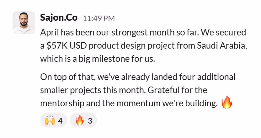 Slack message from Sajon Islam: April has been our strongest month so far. We secured a $57K USD product design project from Saudi Arabia, which is a big milestone for us.
On top of that, we've already landed four additional smaller projects this month. Grateful for the mentorship and the momentum we're building. 🔥