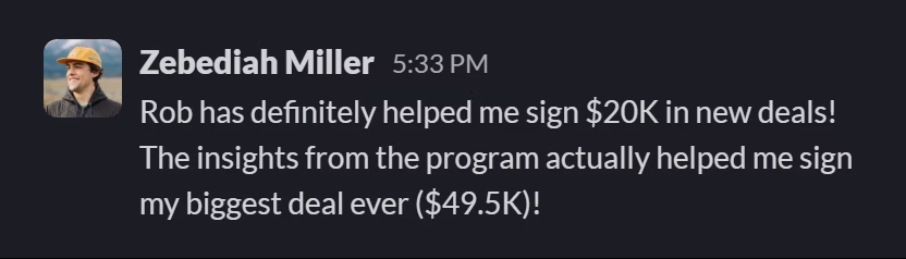 Slack message from Zebediah Miller: Rob has definitely helped me sign $20K in new deals! The insights from the program actually helped me sign my biggest deal ever ($49.5K)!