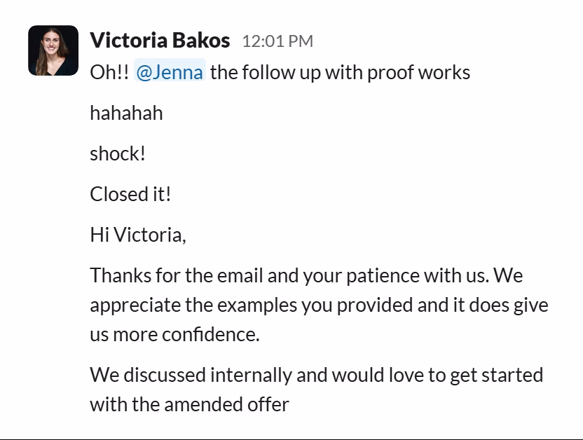 Slack message from Victoria Bakos: Oh!! @Jenna the follow up with proof works
hahahah
shock!
Closed it!
Hi Victoria,
Thanks for the email and your patience with us. We appreciate the examples you provided and it does give us more confidence.
We discussed internally and would love to get started with the amended offer