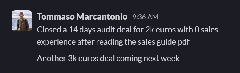 Slack message from Tommaso Marcantonio: Closed a 14 days audit deal for 2k euros with 0 sales experience after reading the sales guide pdf
Another 3k euros deal coming next week