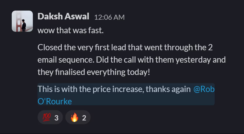 Slack message from Daksh Aswal: wow that was fast.
Closed the very first lead that went through the 2 email sequence. Did the call with them yesterday and they finalised everything today!
This is with the price increase, thanks again @Rob O'Rourke
