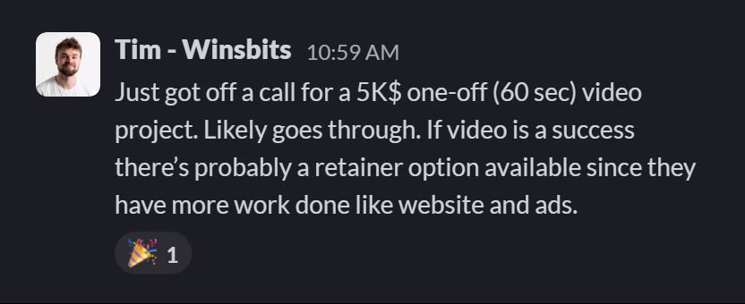 Slack message from Tim (WinsBits): Just got off a call for a 5K$ one-off (60 sec) video project. Likely goes through. If video is a success there’s probably a retainer option available since they have more work done like website and ads.