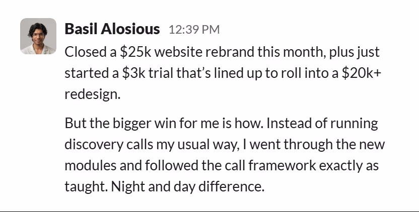Slack message from Basil Alosious: Closed a $25k website rebrand this month, plus just started a $3k trial that’s lined up to roll into a $20k+ redesign.
But the bigger win for me is how. Instead of running discovery calls my usual way, I went through the new modules and followed the call framework exactly as taught. Night and day difference.