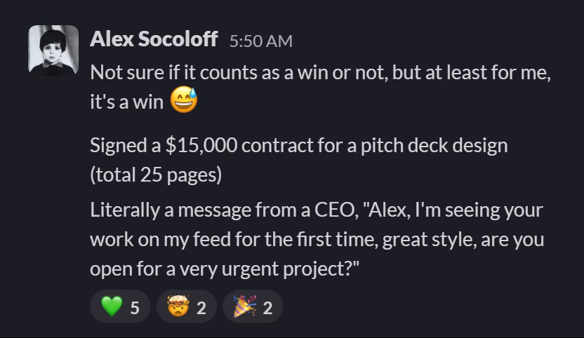 Slack message from Alex Socoloff: Not sure if it counts as a win or not, but at least for me, it's a win 😅
---
Signed a $15,000 contract for a pitch deck design (total 25 pages)
---
Literally a message from a CEO, "Alex, I'm seeing your work on my feed for the first time, great style, are you open for a very urgent project?"