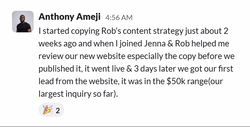 Slack message from Anthony Ameji: I started copying Rob's content strategy just about 2 weeks ago and when I joined Jenna & Rob helped me review our new website especially the copy before we published it, it went live & 3 days later we got our first lead from the website, it was in the $50k range(our largest inquiry so far).
