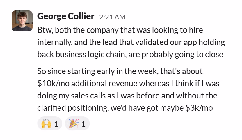 Slack message from George Collier: Btw, both the company that was looking to hire internally, and the lead that validated our app holding back business logic chain, are probably going to close
So since starting early in the week, that's about $10k/mo additional revenue whereas I think if I was doing my sales calls as I was before and without the clarified positioning, we'd have got maybe $3k/mo