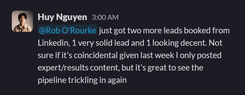 Slack message from Huy Nguyen: @Rob O'Rourke just got two more leads booked from Linkedin, 1 very solid lead and 1 looking decent. Not sure if it's coincidental given last week I only posted expert/results content, but it's great to see the pipeline trickling in again