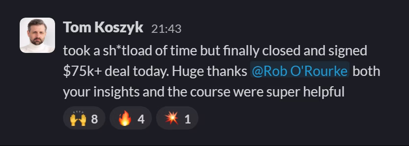 Slack message from Tom Koszyk: took a sh*tload of time but finally closed and signed $75k+ deal today. Huge thanks @Rob O'Rourke both your insights and the course were super helpful