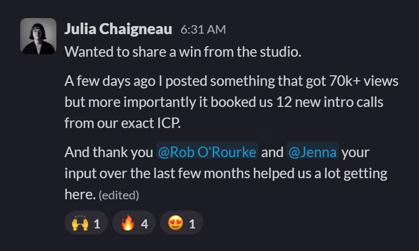 Slack message from Julia Chaigneau: Wanted to share a win from the studio.
A few days ago I posted something that got 70k+ views but more importantly it booked us 12 new intro calls from our exact ICP.
And thank you @Rob O'Rourke and @Jenna your input over the last few months helped us a lot getting here.