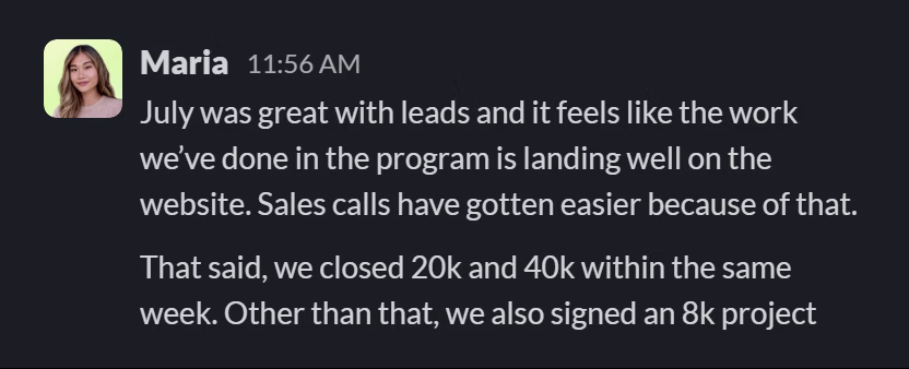 Slack message from Maria: July was great with leads and it feels like the work we’ve done in the program is landing well on the website. Sales calls have gotten easier because of that.
That said, we closed 20k and 40k within the same week. Other than that, we also signed an 8k project