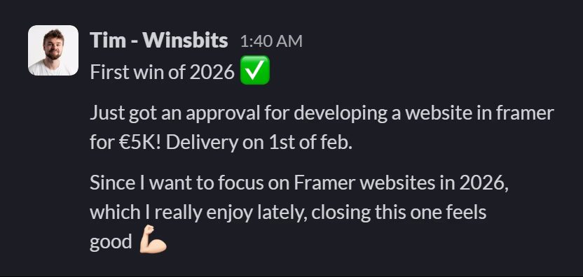 Slack message from Tim (WinsBits): First win of 2026 ✅
Just got an approval for developing a website in framer for €5K! Delivery on 1st of feb.
Since I want to focus on Framer websites in 2026, which I really enjoy lately, closing this one feels good 💪🏻