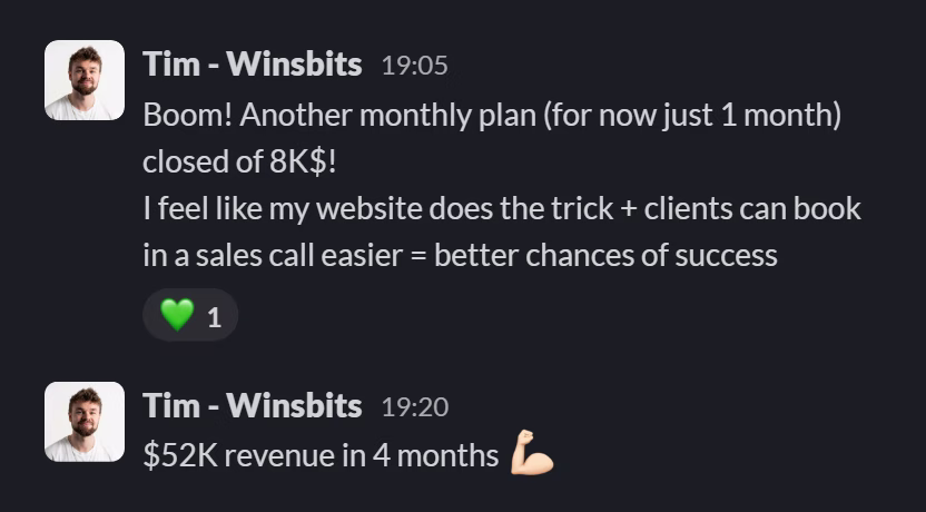 Slack message from Tim (WinsBits): Boom! Another monthly plan (for now just 1 month) closed of 8K$!
I feel like my website does the trick + clients can book in a sales call easier = better chances of success
---
$52K revenue in 4 months 💪🏻