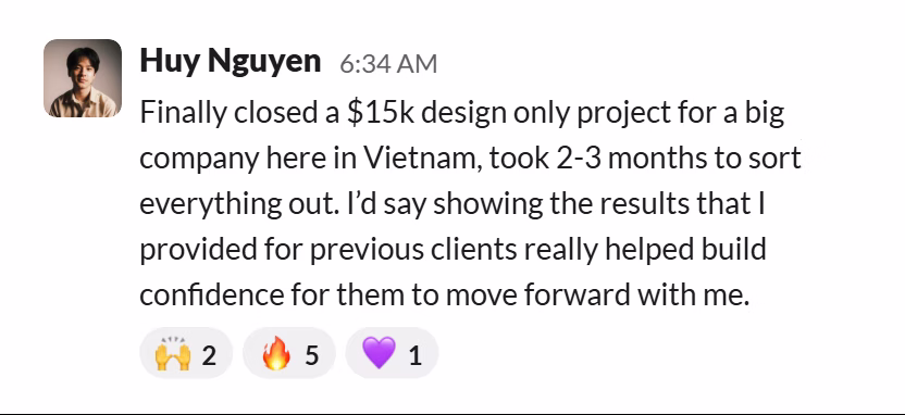 Slack message from Huy Nguyen: Finally closed a $15k design only project for a big company here in Vietnam, took 2-3 months to sort everything out. I’d say showing the results that I provided for previous clients really helped build confidence for them to move forward with me.