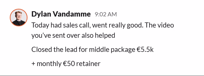 Slack message from Dylan Vandamme: Today had sales call, went really good. The video you've sent over also helped
Closed the lead for middle package €5.5k
+ monthly €50 retainer