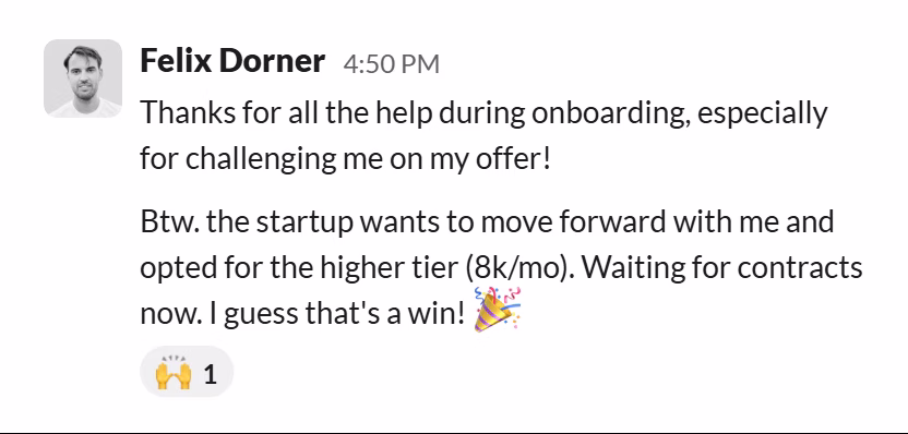 Slack message from Felix Dorner: Thanks for all the help during onboarding, especially for challenging me on my offer!
Btw. the startup wants to move forward with me and opted for the higher tier (8k/mo). Waiting for contracts now. I guess that's a win! 🎉