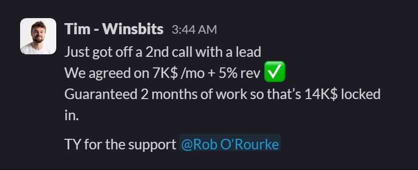 Slack message from Tim (WinsBits): Just got off a 2nd call with a lead
We agreed on 7K$ /mo + 5% rev ✅
Guaranteed 2 months of work so that’s 14K$ locked in.
TY for the support @Rob O'Rourke