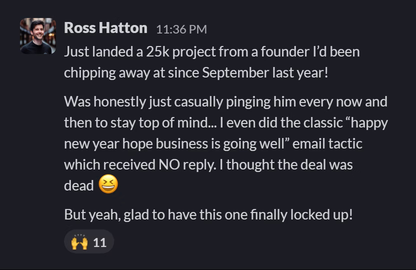 Slack message from Ross Hatton: Just landed a 25k project from a founder I’d been chipping away at since September last year!
Was honestly just casually pinging him every now and then to stay top of mind... I even did the classic “happy new year hope business is going well” email tactic which received NO reply. I thought the deal was dead 😆
But yeah, glad to have this one finally locked up!