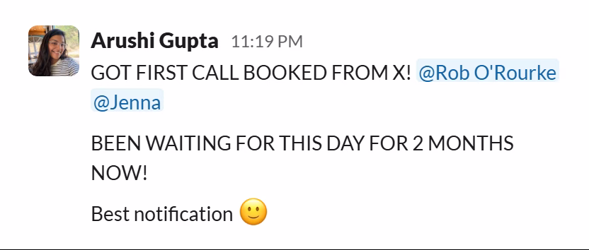 Slack message from Arushi Gupta: GOT FIRST CALL BOOKED FROM X! @Rob O'Rourke @Jenna
BEEN WAITING FOR THIS DAY FOR 2 MONTHS NOW!
Best notification 🙂