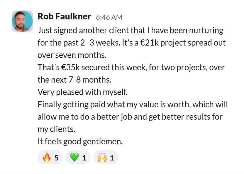 Slack message from Rob Faulkner: Just signed another client that I have been nurturing for the past 2 -3 weeks. It's a €21k project spread out over seven months.
That's €35k secured this week, for two projects, over the next 7-8 months.
Very pleased with myself.
Finally getting paid what my value is worth, which will allow me to do a better job and get better results for my clients.
It feels good gentlemen.