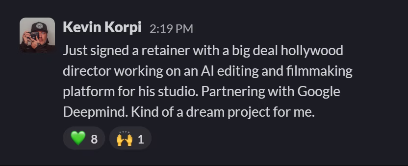 Slack message from Kevin Korpi: Just signed a retainer with a big deal hollywood director working on an AI editing and filmmaking platform for his studio. Partnering with Google Deepmind. Kind of a dream project for me.