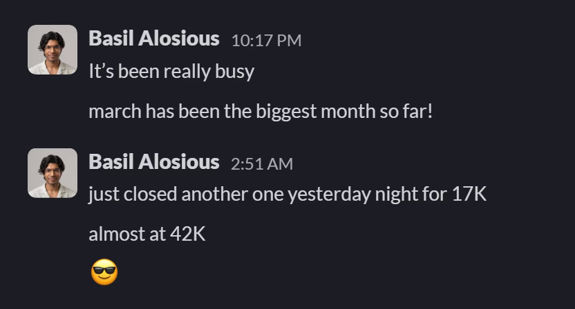 Slack message from Basil Alosious: It’s been really busy
march has been the biggest month so far!
---
just closed another one yesterday night for 17K
almost at 42K
😎