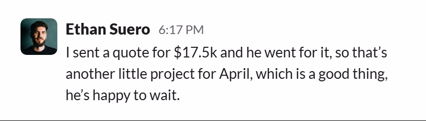 Slack message from Ethan Suero: I sent a quote for $17.5k and he went for it, so that’s another little project for April, which is a good thing, he’s happy to wait.