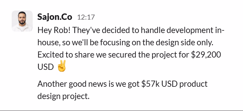 Slack message from Sajon Islam: Hey Rob! They've decided to handle development in-house, so we'll be focusing on the design side only. Excited to share we secured the project for $29,200 USD ✌️
Another good news is we got $57k USD product design project.