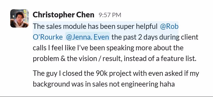 Slack message from Christopher Chen: The sales module has been super helpful @Rob O'Rourke @Jenna. Even the past 2 days during client calls I feel like I've been speaking more about the problem & the vision / result, instead of a feature list.

The guy I closed the 90k project with even asked if my background was in sales not engineering haha