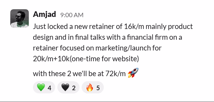 Slack message from Amjad: Just locked a new retainer of 16k/m mainly product design and in final talks with a financial firm on a retainer focused on marketing/launch for 20k/m+10k(one-time for website)

with these 2 we'll be at 72k/m 🚀
