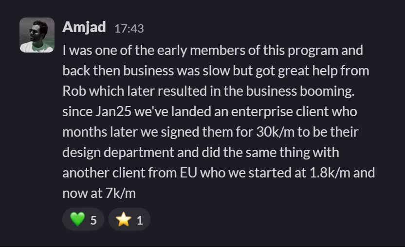 Slack message from Amjad: I was one of the early members of this program and back then business was slow but got great help from Rob which later resulted in the business booming. since Jan25 we've landed an enterprise client who months later we signed them for 30k/m to be their design department and did the same thing with another client from EU who we started at 1.8k/m and now at 7k/m