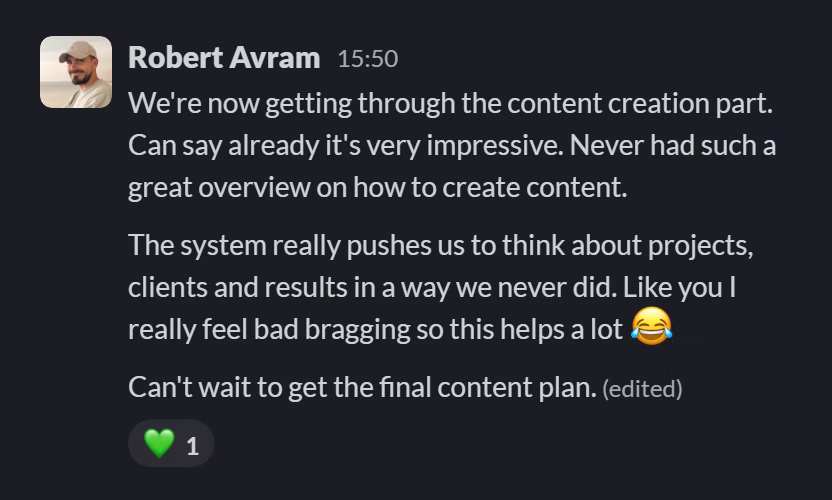 Slack message from Robert Avram: We're now getting through the content creation part. Can say already it's very impressive. Never had such a great overview on how to create content.

The system really pushes us to think about projects, clients and results in a way we never did. Like you I really feel bad bragging so this helps a lot 😂

Can't wait to get the final content plan.