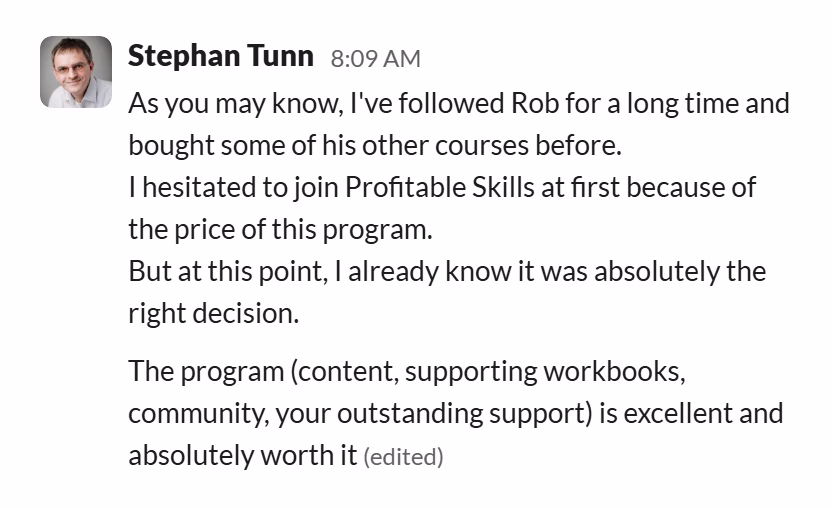 Slack message from Stephan Tunn: As you may know, I've followed Rob for a long time and bought some of his other courses before.
I hesitated to join Profitable Skills at first because of the price of this program.
But at this point, I already know it was absolutely the right decision.

The program (content, supporting workbooks, community, your outstanding support) is excellent and absolutely worth it