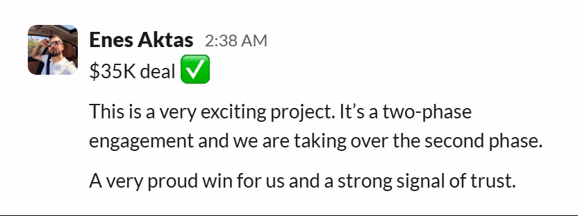 Slack message from Enes Aktas: $35K deal ✅

This is a very exciting project. It’s a two-phase engagement and we are taking over the second phase.

A very proud win for us and a strong signal of trust.