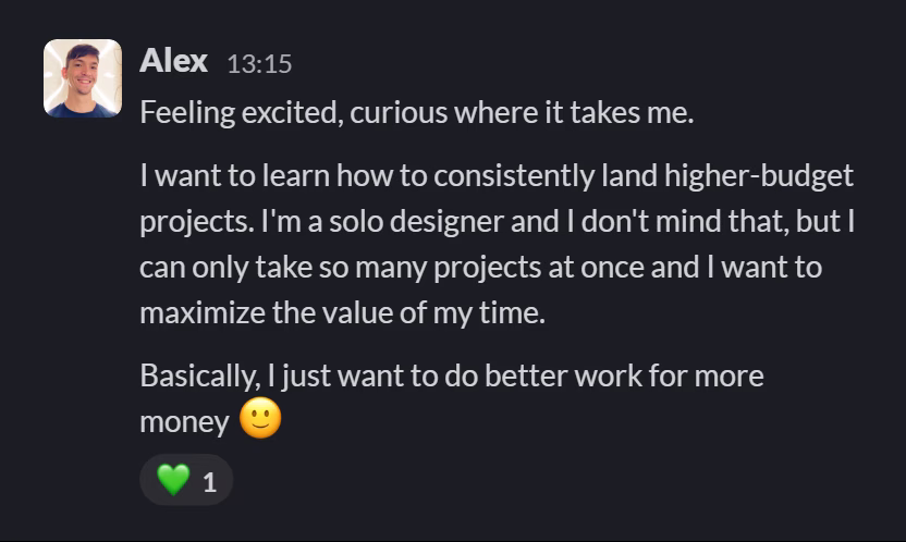 Slack message from Alexander Avdeev: Feeling excited, curious where it takes me.

I want to learn how to consistently land higher-budget projects. I'm a solo designer and I don't mind that, but I can only take so many projects at once and I want to maximize the value of my time.

Basically, I just want to do better work for more money 🙂