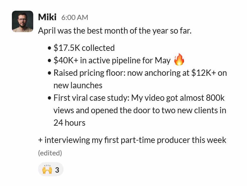 Slack message from Miki Adamus: April was the best month of the year so far.

• $17.5K collected
• $40K+ in active pipeline for May 🔥
• Raised pricing floor: now anchoring at $12K+ on new launches
• First viral case study: My video got almost 800k views and opened the door to two new clients in 24 hours

+ interviewing my first part-time producer this week