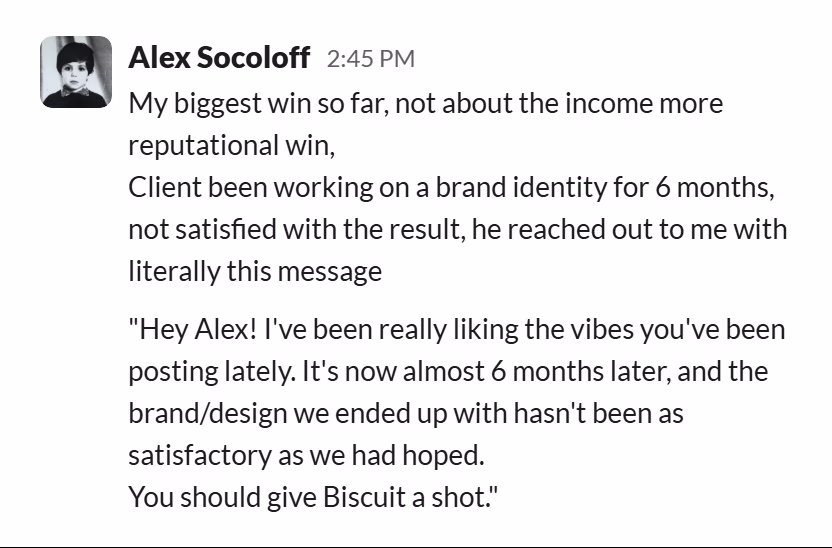 Slack message from Alex Socoloff: My biggest win so far, not about the income more reputational win,
Client been working on a brand identity for 6 months, not satisfied with the result, he reached out to me with literally this message

"Hey Alex! I've been really liking the vibes you've been posting lately. It's now almost 6 months later, and the brand/design we ended up with hasn't been as satisfactory as we had hoped.
You should give Biscuit a shot."