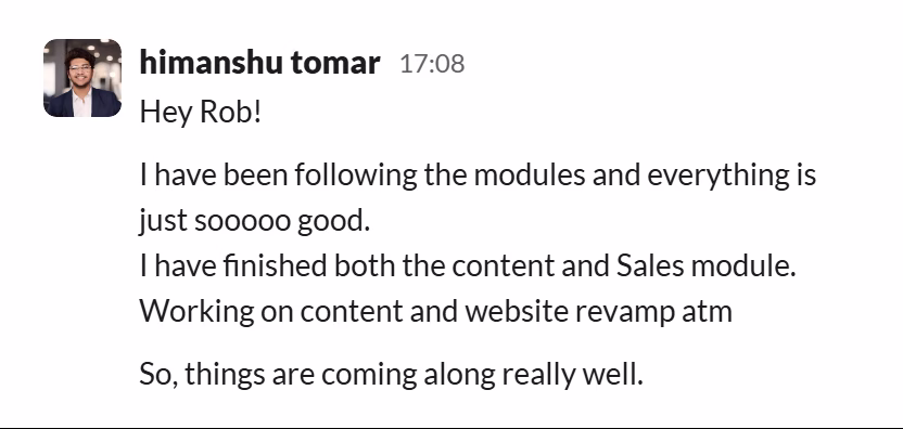 Slack message from Himanshu Tomar: Hey Rob!

I have been following the modules and everything is just sooooo good.
I have finished both the content and Sales module. Working on content and website revamp atm

So, things are coming along really well.