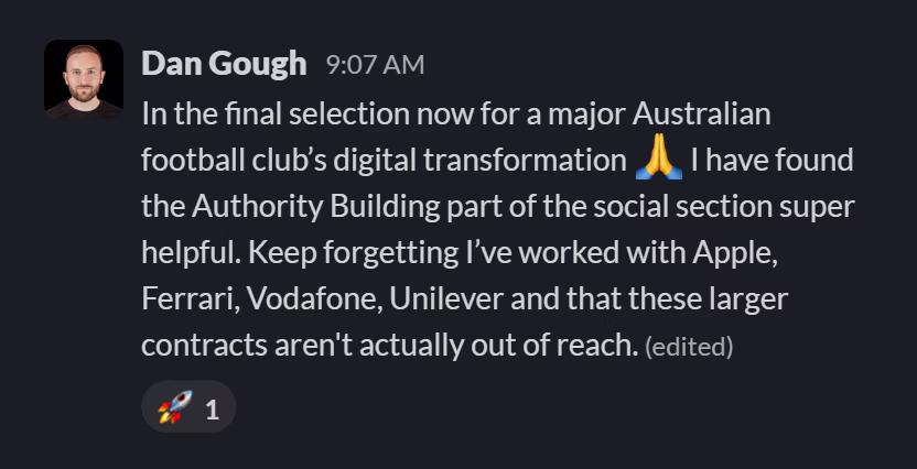 Slack message from Dan Gough: In the final selection now for a major Australian football club’s digital transformation 🙏 I have found the Authority Building part of the social section super helpful. Keep forgetting I’ve worked with Apple, Ferrari, Vodafone, Unilever and that these larger contracts aren't actually out of reach.