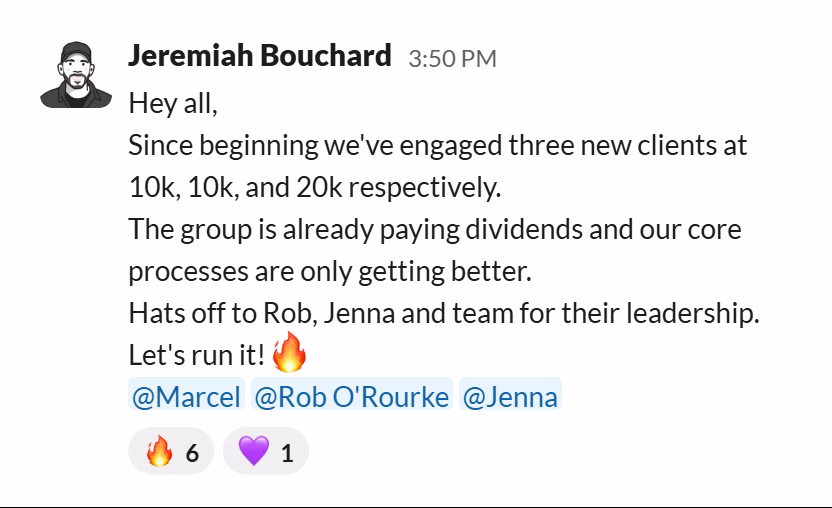 Slack message from Jeremiah Bouchard: Hey all,
Since beginning we've engaged three new clients at 10k, 10k, and 20k respectively.
The group is already paying dividends and our core processes are only getting better.
Hats off to Rob, Jenna and team for their leadership.
Let's run it!🔥
@Marcel @Rob O'Rourke @Jenna