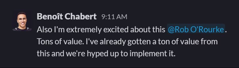 Slack message from Benoît Chabert: Also I'm extremely excited about this @Rob O'Rourke. Tons of value. I've already gotten a ton of value from this and we're hyped up to implement it.