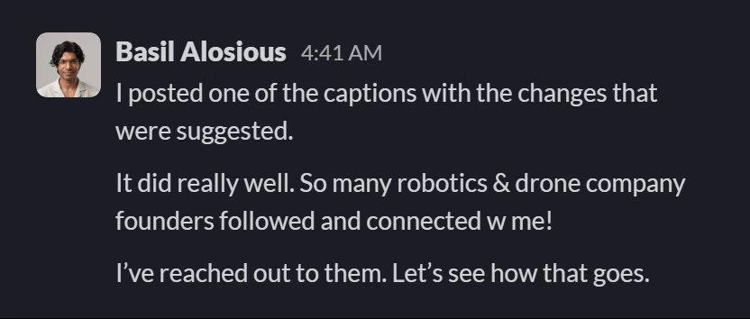 Slack message from Basil Alosious: I posted one of the captions with the changes that were suggested.

It did really well. So many robotics & drone company founders followed and connected w me!

I’ve reached out to them. Let’s see how that goes.
