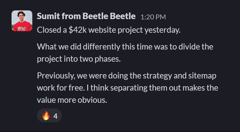 Slack message from Sumit Hegde: Closed a $42k website project yesterday.

What we did differently this time was to divide the project into two phases.

Previously, we were doing the strategy and sitemap work for free. I think separating them out makes the value more obvious.