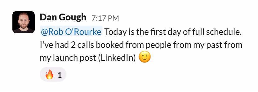 Slack message from Dan Gough: @Rob O'Rourke Today is the first day of full schedule. I've had 2 calls booked from people from my past from my launch post (LinkedIn) 🙂