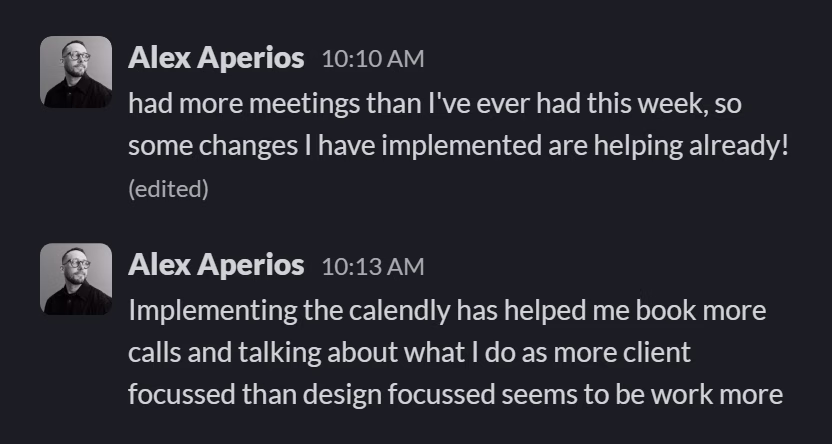 Slack message from Alex Aperios: had more meetings than I've ever had this week, so some changes I have implemented are helping already!
---
Implementing the calendly has helped me book more calls and talking about what I do as more client focussed than design focussed seems to be work more